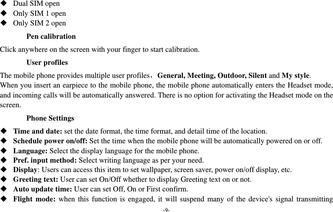  -9-  Dual SIM open  Only SIM 1 open  Only SIM 2 open Pen calibration Click anywhere on the screen with your finger to start calibration. User profiles The mobile phone provides multiple user profiles，General, Meeting, Outdoor, Silent and My style. When you insert an earpiece to the mobile phone, the mobile phone automatically enters the Headset mode, and incoming calls will be automatically answered. There is no option for activating the Headset mode on the screen. Phone Settings  Time and date: set the date format, the time format, and detail time of the location.  Schedule power on/off: Set the time when the mobile phone will be automatically powered on or off.  Language: Select the display language for the mobile phone.  Pref. input method: Select writing language as per your need.  Display: Users can access this item to set wallpaper, screen saver, power on/off display, etc.  Greeting text: User can set On/Off whether to display Greeting text on or not.  Auto update time: User can set Off, On or First confirm.  Flight mode: when this function is engaged, it will suspend many of the device&apos;s signal transmitting 