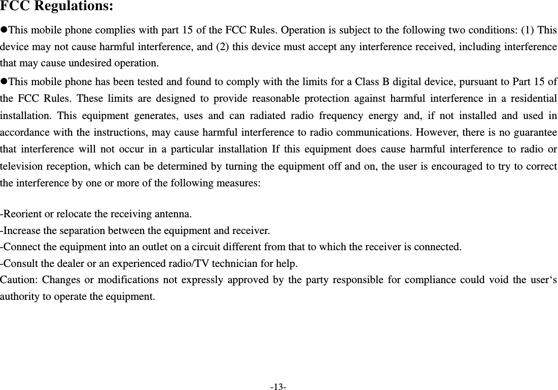  -13- FCC Regulations: This mobile phone complies with part 15 of the FCC Rules. Operation is subject to the following two conditions: (1) This device may not cause harmful interference, and (2) this device must accept any interference received, including interference that may cause undesired operation. This mobile phone has been tested and found to comply with the limits for a Class B digital device, pursuant to Part 15 of the FCC Rules. These limits are designed to provide reasonable protection against harmful interference in a residential installation. This equipment generates, uses and can radiated radio frequency energy and, if not installed and used in accordance with the instructions, may cause harmful interference to radio communications. However, there is no guarantee that interference will not occur in a particular installation If this equipment does cause harmful interference to radio or television reception, which can be determined by turning the equipment off and on, the user is encouraged to try to correct the interference by one or more of the following measures:  -Reorient or relocate the receiving antenna. -Increase the separation between the equipment and receiver. -Connect the equipment into an outlet on a circuit different from that to which the receiver is connected. -Consult the dealer or an experienced radio/TV technician for help. Caution: Changes or modifications not expressly approved by the party responsible for compliance could void the user‘s authority to operate the equipment.  