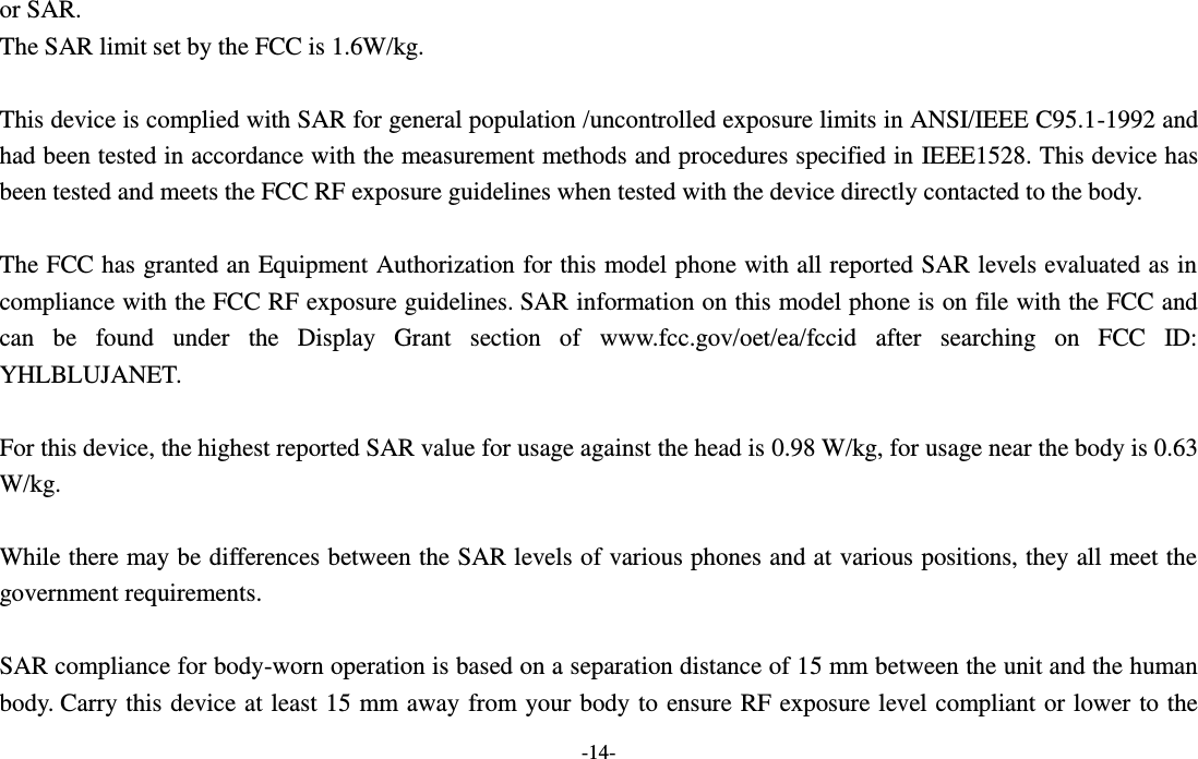  -14- or SAR.  The SAR limit set by the FCC is 1.6W/kg.   This device is complied with SAR for general population /uncontrolled exposure limits in ANSI/IEEE C95.1-1992 and had been tested in accordance with the measurement methods and procedures specified in IEEE1528. This device has been tested and meets the FCC RF exposure guidelines when tested with the device directly contacted to the body.    The FCC has granted an Equipment Authorization for this model phone with all reported SAR levels evaluated as in compliance with the FCC RF exposure guidelines. SAR information on this model phone is on file with the FCC and can  be  found  under  the  Display  Grant  section  of  www.fcc.gov/oet/ea/fccid  after  searching  on  FCC  ID: YHLBLUJANET.  For this device, the highest reported SAR value for usage against the head is 0.98 W/kg, for usage near the body is 0.63 W/kg.  While there may be differences between the SAR levels of various phones and at various positions, they all meet the government requirements.  SAR compliance for body-worn operation is based on a separation distance of 15 mm between the unit and the human body. Carry this device at least 15 mm away from your  body to ensure RF exposure level compliant or lower to the 