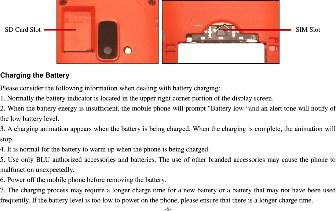  -6-   Charging the Battery Please consider the following information when dealing with battery charging: 1. Normally the battery indicator is located in the upper right corner portion of the display screen. 2. When the battery energy is insufficient, the mobile phone will prompt &quot;Battery low “and an alert tone will notify of the low battery level. 3. A charging animation appears when the battery is being charged. When the charging is complete, the animation will stop. 4. It is normal for the battery to warm up when the phone is being charged. 5. Use only BLU authorized accessories and batteries. The use of other branded accessories may cause the phone to malfunction unexpectedly.   6. Power off the mobile phone before removing the battery. 7. The charging process may require a longer charge time for a new battery or a battery that may not have been used frequently. If the battery level is too low to power on the phone, please ensure that there is a longer charge time. SIM Slot SD Card Slot 