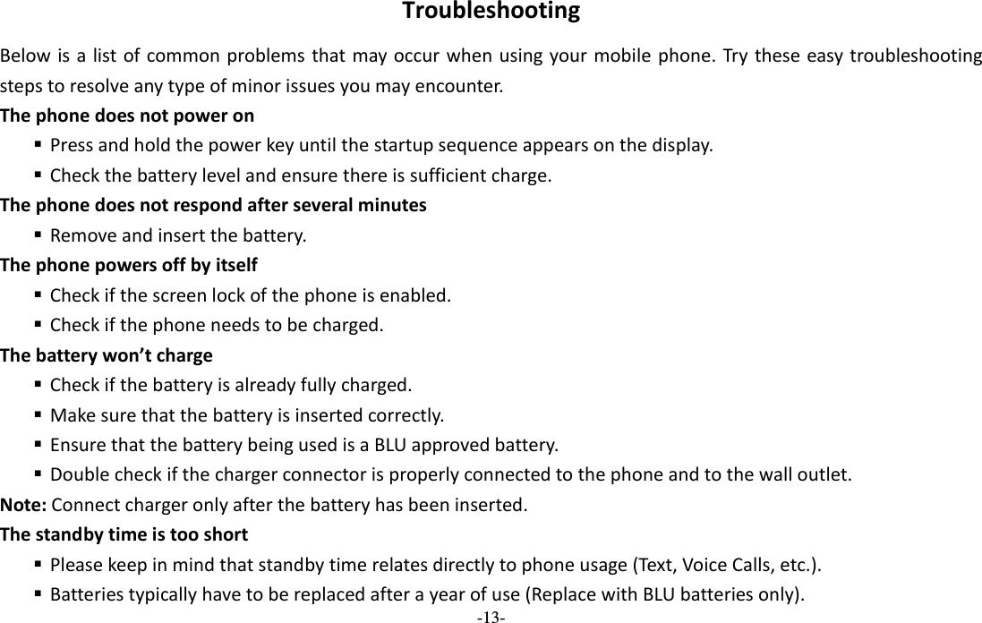  -13- TroubleshootingBelowisalistofcommonproblemsthatmayoccurwhenusingyourmobilephone.Trytheseeasytroubleshootingstepstoresolveanytypeofminorissuesyoumayencounter.Thephonedoesnotpoweron Pressandholdthepowerkeyuntilthestartupsequenceappearsonthedisplay. Checkthebatterylevelandensurethereissufficientcharge.Thephonedoesnotrespondafterseveralminutes Removeandinsertthebattery.Thephonepowersoffbyitself Checkifthescreenlockofthephoneisenabled. Checkifthephoneneedstobecharged.Thebatterywon’tcharge Checkifthebatteryisalreadyfullycharged. Makesurethatthebatteryisinsertedcorrectly. EnsurethatthebatterybeingusedisaBLUapprovedbattery. Doublecheckifthechargerconnectorisproperlyconnectedtothephoneandtothewalloutlet.Note:Connectchargeronlyafterthebatteryhasbeeninserted.Thestandbytimeistooshort Pleasekeepinmindthatstandbytimerelatesdirectlytophoneusage(Text,VoiceCalls,etc.). Batteriestypicallyhavetobereplacedafterayearofuse(ReplacewithBLUbatteriesonly).