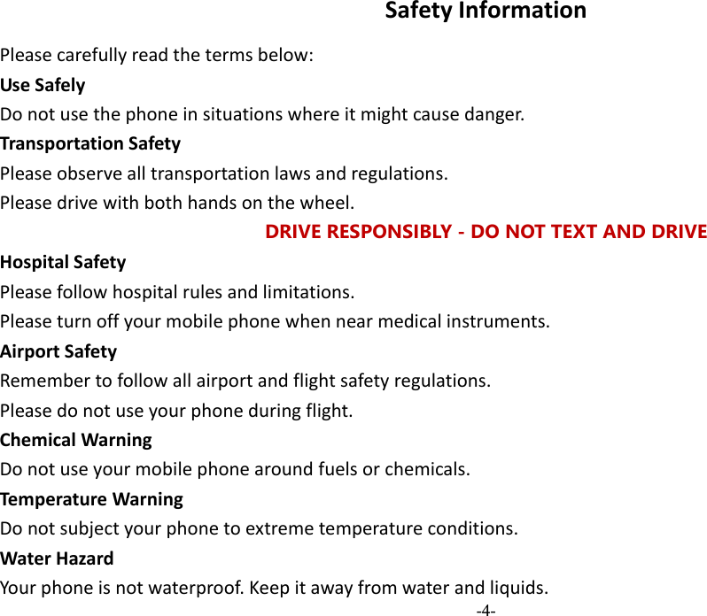  -4- SafetyInformationPleasecarefullyreadthetermsbelow:UseSafelyDonotusethephoneinsituationswhereitmightcausedanger.TransportationSafetyPleaseobservealltransportationlawsandregulations.Pleasedrivewithbothhandsonthewheel.DRIVE RESPONSIBLY - DO NOT TEXT AND DRIVE HospitalSafetyPleasefollowhospitalrulesandlimitations.Pleaseturnoffyourmobilephonewhennearmedicalinstruments.AirportSafetyRemembertofollowallairportandflightsafetyregulations.Pleasedonotuseyourphoneduringflight.ChemicalWarningDonotuseyourmobilephonearoundfuelsorchemicals.TemperatureWarningDonotsubjectyourphonetoextremetemperatureconditions.WaterHazardYourphoneisnotwaterproof.Keepitawayfromwaterandliquids.