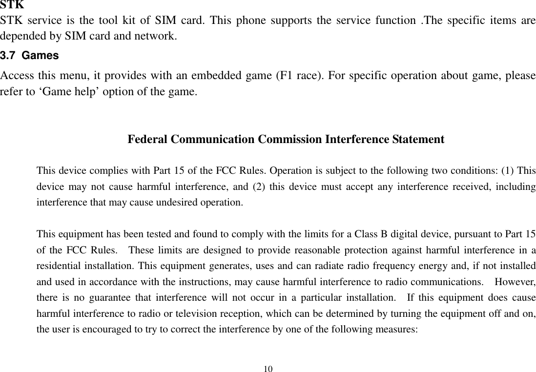  10  STK STK service is the tool kit of SIM card. This phone supports the service function .The specific  items are depended by SIM card and network.   3.7  Games Access this menu, it provides with an embedded game (F1 race). For specific operation about game, please refer to ‘Game help’ option of the game.   Federal Communication Commission Interference Statement  This device complies with Part 15 of the FCC Rules. Operation is subject to the following two conditions: (1) This device may not cause  harmful interference, and  (2)  this device must accept  any interference received, including interference that may cause undesired operation.  This equipment has been tested and found to comply with the limits for a Class B digital device, pursuant to Part 15 of the FCC Rules.    These limits are designed to provide reasonable protection against harmful interference in a residential installation. This equipment generates, uses and can radiate radio frequency energy and, if not installed and used in accordance with the instructions, may cause harmful interference to radio communications.    However, there  is  no  guarantee  that  interference  will  not  occur  in  a  particular  installation.    If  this  equipment does  cause harmful interference to radio or television reception, which can be determined by turning the equipment off and on, the user is encouraged to try to correct the interference by one of the following measures:  