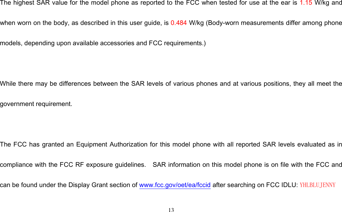 13   The highest SAR value for the model phone as reported to the FCC when tested for use at the ear is 1.15 W/kg and when worn on the body, as described in this user guide, is 0.484 W/kg (Body-worn measurements differ among phone models, depending upon available accessories and FCC requirements.)  While there may be differences between the SAR levels of various phones and at various positions, they all meet the government requirement.  The FCC has granted an Equipment  Authorization for this model phone with all reported  SAR levels evaluated as in compliance with the FCC RF exposure guidelines.    SAR information on this model phone is on file with the FCC and can be found under the Display Grant section of www.fcc.gov/oet/ea/fccid after searching on FCC IDLU: YHLBLUJENNY 