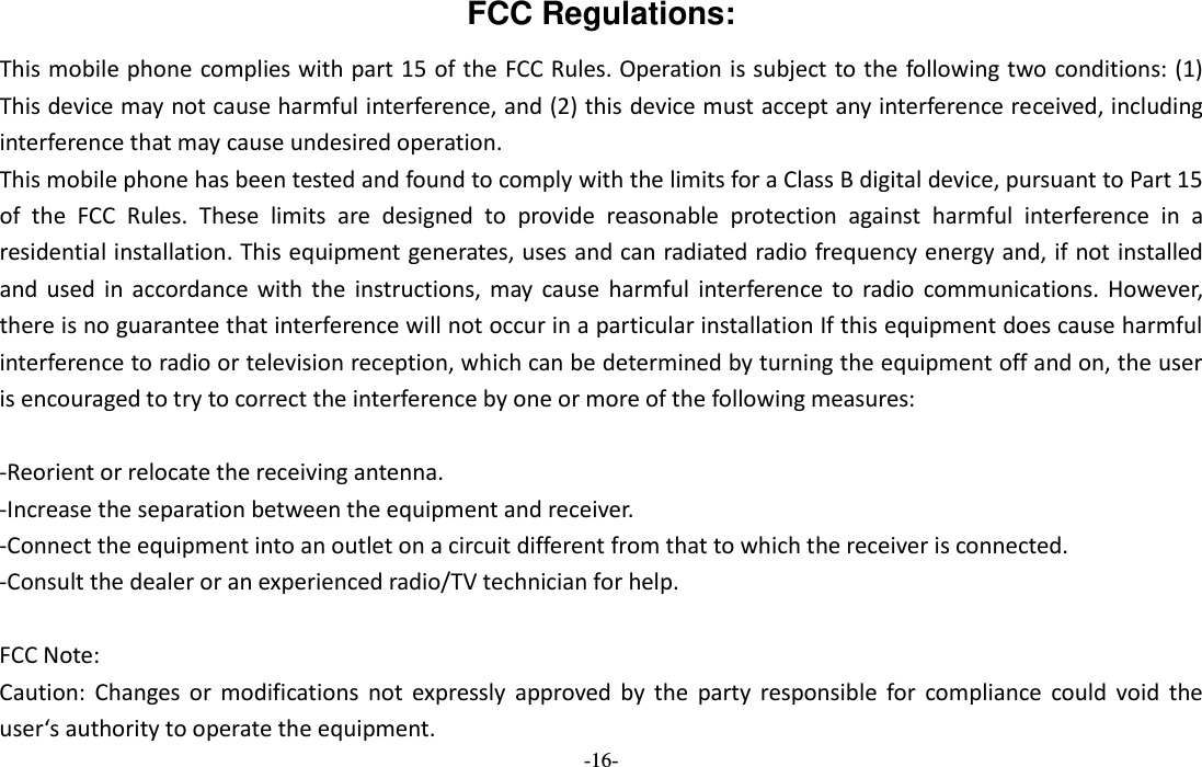  -16- FCC Regulations: This mobile phone complies with part 15 of the FCC Rules. Operation is subject to the following two conditions: (1) This device may not cause harmful interference, and (2) this device must accept any interference received, including interference that may cause undesired operation. This mobile phone has been tested and found to comply with the limits for a Class B digital device, pursuant to Part 15 of  the  FCC  Rules.  These  limits  are  designed  to  provide  reasonable  protection  against  harmful  interference  in  a residential installation. This equipment generates, uses and can radiated radio frequency energy and, if not installed and  used  in  accordance  with  the  instructions, may  cause  harmful  interference to  radio  communications.  However, there is no guarantee that interference will not occur in a particular installation If this equipment does cause harmful interference to radio or television reception, which can be determined by turning the equipment off and on, the user is encouraged to try to correct the interference by one or more of the following measures:  -Reorient or relocate the receiving antenna. -Increase the separation between the equipment and receiver. -Connect the equipment into an outlet on a circuit different from that to which the receiver is connected. -Consult the dealer or an experienced radio/TV technician for help.  FCC Note: Caution:  Changes or  modifications  not  expressly  approved  by  the  party  responsible  for  compliance  could  void  the user‘s authority to operate the equipment. 