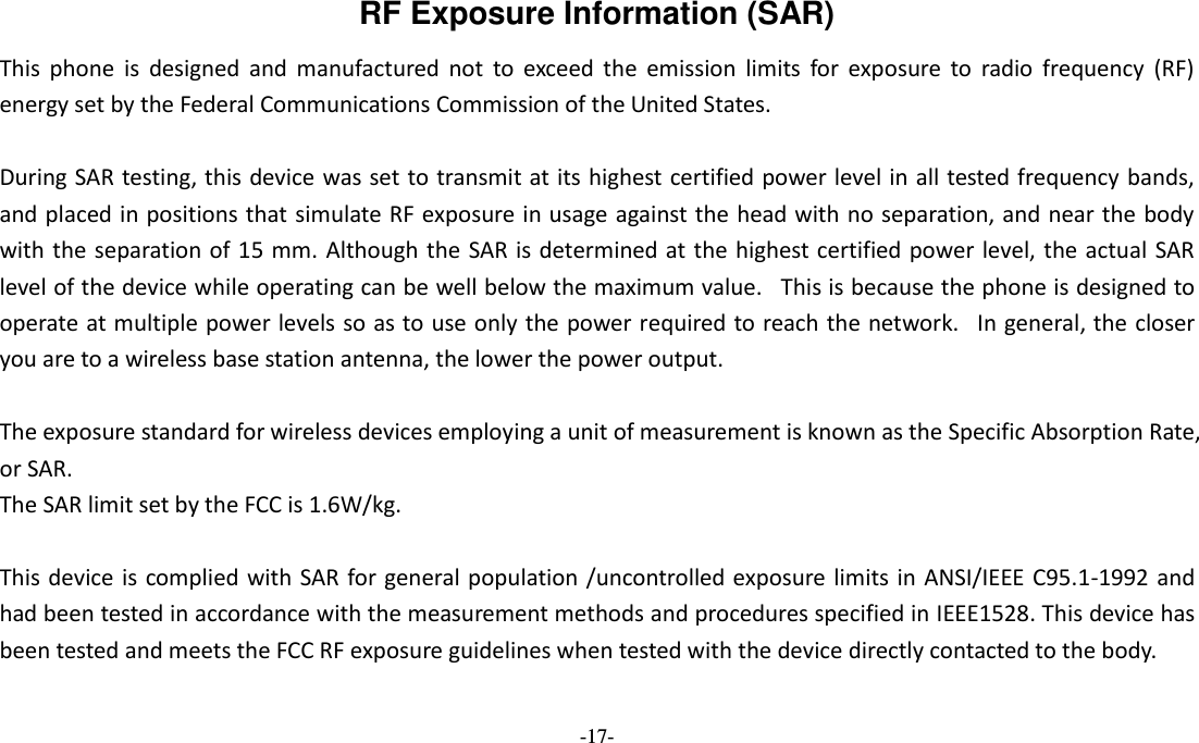  -17- RF Exposure Information (SAR) This  phone  is  designed  and  manufactured  not  to  exceed  the  emission  limits  for  exposure  to  radio  frequency  (RF) energy set by the Federal Communications Commission of the United States.    During SAR testing, this device was set to transmit at its highest certified power level in all tested frequency bands, and placed in positions that simulate RF exposure in usage against the head with no separation, and near the body with the separation of 15 mm. Although the  SAR is determined at the highest certified power level, the actual SAR level of the device while operating can be well below the maximum value.   This is because the phone is designed to operate at multiple power levels so as to use only the power required to reach the network.   In general, the closer you are to a wireless base station antenna, the lower the power output.  The exposure standard for wireless devices employing a unit of measurement is known as the Specific Absorption Rate, or SAR.  The SAR limit set by the FCC is 1.6W/kg.   This device is complied with SAR for general population /uncontrolled exposure limits in ANSI/IEEE C95.1-1992 and had been tested in accordance with the measurement methods and procedures specified in IEEE1528. This device has been tested and meets the FCC RF exposure guidelines when tested with the device directly contacted to the body.    