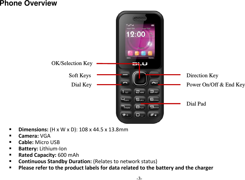  -3- Phone Overview   Dimensions: (H x W x D): 108 x 44.5 x 13.8mm  Camera: VGA  Cable: Micro USB  Battery: Lithium-Ion  Rated Capacity: 600 mAh  Continuous Standby Duration: (Relates to network status)  Please refer to the product labels for data related to the battery and the charger Soft Keys Power On/Off &amp; End Key   OK/Selection Key Dial Key Direction Key Dial Pad 
