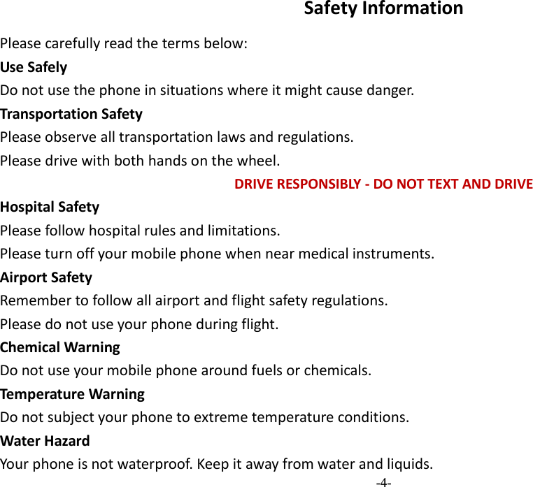  -4- Safety Information Please carefully read the terms below: Use Safely Do not use the phone in situations where it might cause danger. Transportation Safety Please observe all transportation laws and regulations. Please drive with both hands on the wheel.   DRIVE RESPONSIBLY - DO NOT TEXT AND DRIVE Hospital Safety Please follow hospital rules and limitations. Please turn off your mobile phone when near medical instruments. Airport Safety Remember to follow all airport and flight safety regulations.   Please do not use your phone during flight. Chemical Warning Do not use your mobile phone around fuels or chemicals. Temperature Warning Do not subject your phone to extreme temperature conditions. Water Hazard  Your phone is not waterproof. Keep it away from water and liquids. 