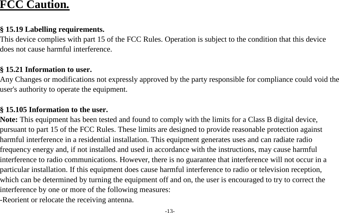  FCC Caution.    § 15.19 Labelling requirements. This device complies with part 15 of the FCC Rules. Operation is subject to the condition that this device does not cause harmful interference.    § 15.21 Information to user. Any Changes or modifications not expressly approved by the party responsible for compliance could void the user&apos;s authority to operate the equipment.    § 15.105 Information to the user. Note: This equipment has been tested and found to comply with the limits for a Class B digital device, pursuant to part 15 of the FCC Rules. These limits are designed to provide reasonable protection against harmful interference in a residential installation. This equipment generates uses and can radiate radio frequency energy and, if not installed and used in accordance with the instructions, may cause harmful interference to radio communications. However, there is no guarantee that interference will not occur in a particular installation. If this equipment does cause harmful interference to radio or television reception, which can be determined by turning the equipment off and on, the user is encouraged to try to correct the interference by one or more of the following measures: -Reorient or relocate the receiving antenna. -13- 