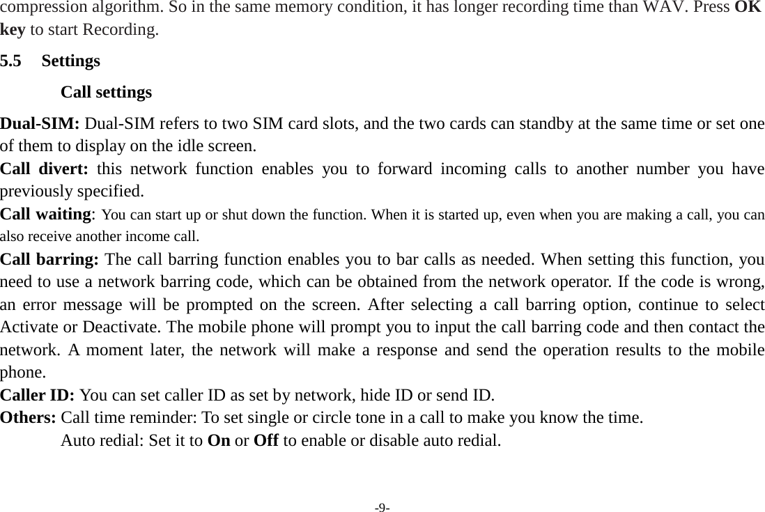 compression algorithm. So in the same memory condition, it has longer recording time than WAV. Press OK key to start Recording. 5.5 Settings Call settings Dual-SIM: Dual-SIM refers to two SIM card slots, and the two cards can standby at the same time or set one of them to display on the idle screen. Call divert: this network function enables you to forward incoming calls to another number you have previously specified.   Call waiting: You can start up or shut down the function. When it is started up, even when you are making a call, you can also receive another income call. Call barring: The call barring function enables you to bar calls as needed. When setting this function, you need to use a network barring code, which can be obtained from the network operator. If the code is wrong, an error message will be prompted on the screen. After selecting a call barring option, continue to select Activate or Deactivate. The mobile phone will prompt you to input the call barring code and then contact the network. A moment later, the network will make a response and send the operation results to the mobile phone. Caller ID: You can set caller ID as set by network, hide ID or send ID. Others: Call time reminder: To set single or circle tone in a call to make you know the time. Auto redial: Set it to On or Off to enable or disable auto redial. -9- 