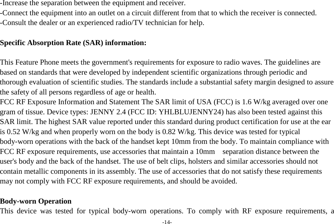 -Increase the separation between the equipment and receiver. -Connect the equipment into an outlet on a circuit different from that to which the receiver is connected. -Consult the dealer or an experienced radio/TV technician for help.  Specific Absorption Rate (SAR) information:  This Feature Phone meets the government&apos;s requirements for exposure to radio waves. The guidelines are based on standards that were developed by independent scientific organizations through periodic and thorough evaluation of scientific studies. The standards include a substantial safety margin designed to assure the safety of all persons regardless of age or health. FCC RF Exposure Information and Statement The SAR limit of USA (FCC) is 1.6 W/kg averaged over one gram of tissue. Device types: JENNY 2.4 (FCC ID: YHLBLUJENNY24) has also been tested against this SAR limit. The highest SAR value reported under this standard during product certification for use at the ear is 0.52 W/kg and when properly worn on the body is 0.82 W/kg. This device was tested for typical body-worn operations with the back of the handset kept 10mm from the body. To maintain compliance with FCC RF exposure requirements, use accessories that maintain a 10mm  separation distance between the user&apos;s body and the back of the handset. The use of belt clips, holsters and similar accessories should not contain metallic components in its assembly. The use of accessories that do not satisfy these requirements may not comply with FCC RF exposure requirements, and should be avoided.  Body-worn Operation This device was tested for typical body-worn operations. To comply with RF exposure requirements, a -14- 