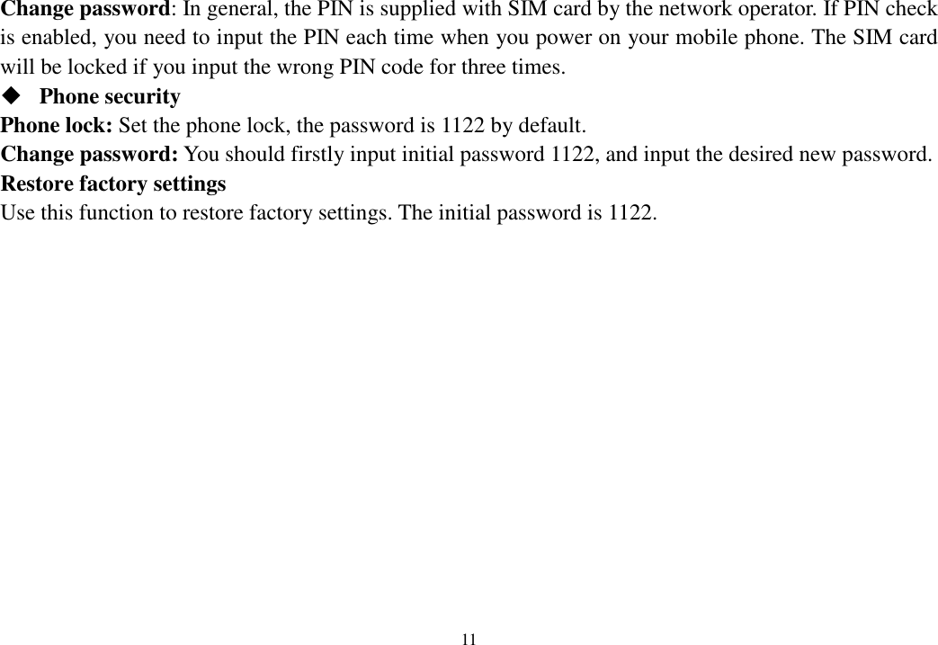  11  Change password: In general, the PIN is supplied with SIM card by the network operator. If PIN check is enabled, you need to input the PIN each time when you power on your mobile phone. The SIM card will be locked if you input the wrong PIN code for three times.  Phone security Phone lock: Set the phone lock, the password is 1122 by default. Change password: You should firstly input initial password 1122, and input the desired new password. Restore factory settings Use this function to restore factory settings. The initial password is 1122.      