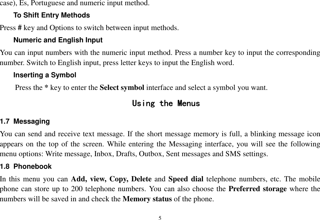  5  case), Es, Portuguese and numeric input method. To Shift Entry Methods Press # key and Options to switch between input methods. Numeric and English Input You can input numbers with the numeric input method. Press a number key to input the corresponding number. Switch to English input, press letter keys to input the English word. Inserting a Symbol Press the * key to enter the Select symbol interface and select a symbol you want. Using the MenusUsing the MenusUsing the MenusUsing the Menus    1.7  Messaging You can send and receive text message. If the short message memory is full, a blinking message icon appears on the top of the screen. While entering the Messaging interface, you will see the following menu options: Write message, Inbox, Drafts, Outbox, Sent messages and SMS settings. 1.8  Phonebook In this menu  you can Add, view, Copy, Delete and Speed dial telephone numbers, etc. The mobile phone can store up to 200 telephone numbers. You can also choose the Preferred storage where the numbers will be saved in and check the Memory status of the phone. 