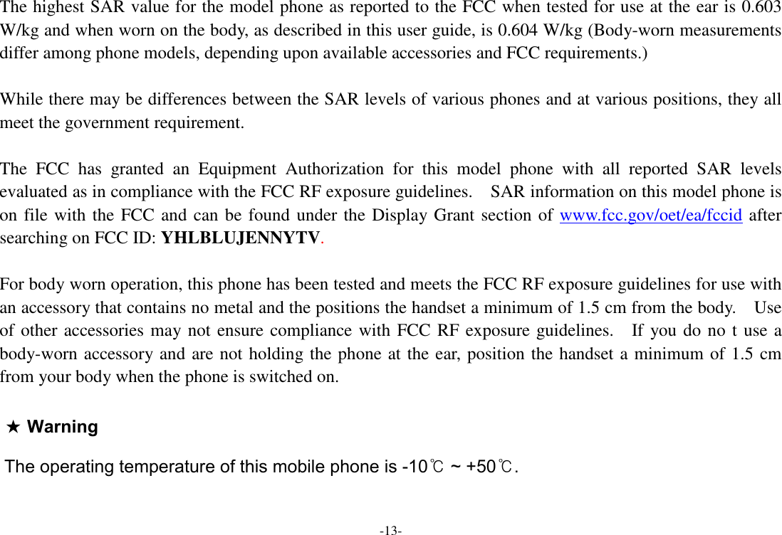  -13-  The highest SAR value for the model phone as reported to the FCC when tested for use at the ear is 0.603 W/kg and when worn on the body, as described in this user guide, is 0.604 W/kg (Body-worn measurements differ among phone models, depending upon available accessories and FCC requirements.)  While there may be differences between the SAR levels of various phones and at various positions, they all meet the government requirement.  The  FCC  has  granted  an  Equipment  Authorization  for  this  model  phone  with  all  reported  SAR  levels evaluated as in compliance with the FCC RF exposure guidelines.    SAR information on this model phone is on file with the FCC and can be found under the Display Grant section of www.fcc.gov/oet/ea/fccid after searching on FCC ID: YHLBLUJENNYTV.  For body worn operation, this phone has been tested and meets the FCC RF exposure guidelines for use with an accessory that contains no metal and the positions the handset a minimum of 1.5 cm from the body.    Use of other accessories may not ensure compliance with FCC RF exposure guidelines.    If you do no t use a body-worn accessory and are not holding the phone at the ear, position the handset a minimum of 1.5 cm from your body when the phone is switched on.  ★ WarningThe operating temperature of this mobile phone is -10℃ ~ +50℃.