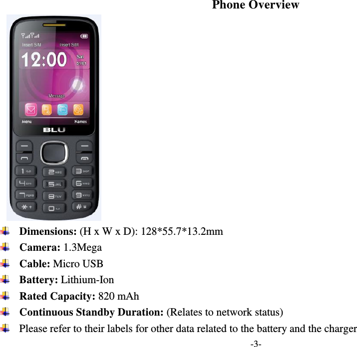  -3- Phone Overview   Dimensions: (H x W x D): 128*55.7*13.2mm  Camera: 1.3Mega  Cable: Micro USB  Battery: Lithium-Ion  Rated Capacity: 820 mAh  Continuous Standby Duration: (Relates to network status)  Please refer to their labels for other data related to the battery and the charger 