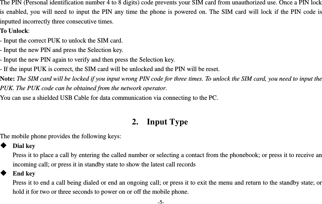  -5- The PIN (Personal identification number 4 to 8 digits) code prevents your SIM card from unauthorized use. Once a PIN lock is enabled, you will need to input the PIN any time the phone is powered on. The SIM card will lock if the PIN code is inputted incorrectly three consecutive times. To Unlock: - Input the correct PUK to unlock the SIM card. - Input the new PIN and press the Selection key. - Input the new PIN again to verify and then press the Selection key. - If the input PUK is correct, the SIM card will be unlocked and the PIN will be reset. Note: The SIM card will be locked if you input wrong PIN code for three times. To unlock the SIM card, you need to input the PUK. The PUK code can be obtained from the network operator. You can use a shielded USB Cable for data communication via connecting to the PC.  2.    Input Type The mobile phone provides the following keys:  Dial key Press it to place a call by entering the called number or selecting a contact from the phonebook; or press it to receive an incoming call; or press it in standby state to show the latest call records  End key Press it to end a call being dialed or end an ongoing call; or press it to exit the menu and return to the standby state; or hold it for two or three seconds to power on or off the mobile phone. 