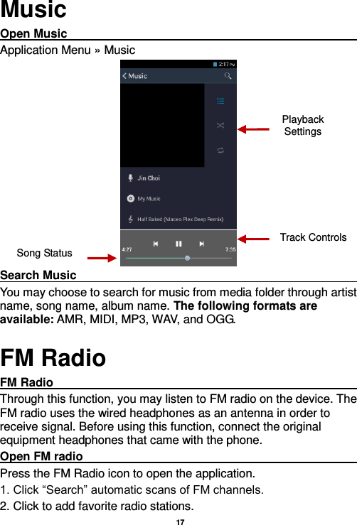   17  Music Open Music                                                                                                                                                                                               Application Menu » Music  Search Music                                                                                                                                                                                                         You may choose to search for music from media folder through artist name, song name, album name. The following formats are available: AMR, MIDI, MP3, WAV, and OGG. FM Radio FM Radio                                                                                                                                                                                               Through this function, you may listen to FM radio on the device. The FM radio uses the wired headphones as an antenna in order to receive signal. Before using this function, connect the original equipment headphones that came with the phone. Open FM radio                                                                                                                                                                                                                                                                                                                     Press the FM Radio icon to open the application. 1. Click “Search” automatic scans of FM channels. 2. Click to add favorite radio stations. Song Status Track Controls Playback Settings    