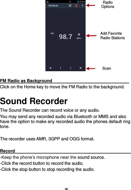   18     FM Radio as Background                                                                     Click on the Home key to move the FM Radio to the background. Sound Recorder The Sound Recorder can record voice or any audio.   You may send any recorded audio via Bluetooth or MMS and also have the option to make any recorded audio the phones default ring tone.  The recorder uses AMR, 3GPP and OGG format.  Record                                                                                                                                                                                                               -Keep the phone’s microphone near the sound source. -Click the record button to record the audio. -Click the stop button to stop recording the audio.  Radio Options Add Favorite Radio Stations Scan 