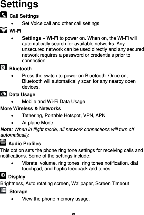   21  Settings   Call Settings   Set Voice call and other call settings  Wi-Fi      Settings » Wi-Fi to power on. When on, the Wi-Fi will automatically search for available networks. Any unsecured network can be used directly and any secured network requires a password or credentials prior to connection.   Bluetooth     Press the switch to power on Bluetooth. Once on, Bluetooth will automatically scan for any nearby open devices.   Data Usage   Mobile and Wi-Fi Data Usage More Wireless &amp; Networks   Tethering, Portable Hotspot, VPN, APN   Airplane Mode Note: When in flight mode, all network connections will turn off automatically.   Audio Profiles This option sets the phone ring tone settings for receiving calls and notifications. Some of the settings include:   Vibrate, volume, ring tones, ring tones notification, dial touchpad, and haptic feedback and tones   Display     Brightness, Auto rotating screen, Wallpaper, Screen Timeout  Storage   View the phone memory usage.  