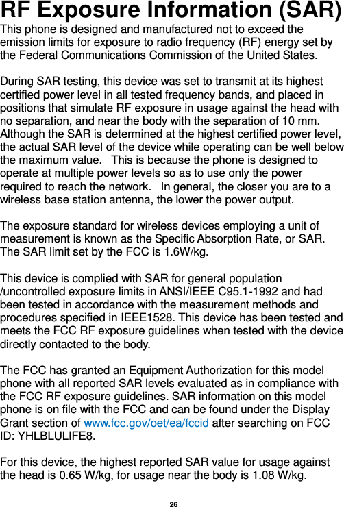   26  RF Exposure Information (SAR) This phone is designed and manufactured not to exceed the emission limits for exposure to radio frequency (RF) energy set by the Federal Communications Commission of the United States.    During SAR testing, this device was set to transmit at its highest certified power level in all tested frequency bands, and placed in positions that simulate RF exposure in usage against the head with no separation, and near the body with the separation of 10 mm. Although the SAR is determined at the highest certified power level, the actual SAR level of the device while operating can be well below the maximum value.   This is because the phone is designed to operate at multiple power levels so as to use only the power required to reach the network.   In general, the closer you are to a wireless base station antenna, the lower the power output.  The exposure standard for wireless devices employing a unit of measurement is known as the Specific Absorption Rate, or SAR.  The SAR limit set by the FCC is 1.6W/kg.   This device is complied with SAR for general population /uncontrolled exposure limits in ANSI/IEEE C95.1-1992 and had been tested in accordance with the measurement methods and procedures specified in IEEE1528. This device has been tested and meets the FCC RF exposure guidelines when tested with the device directly contacted to the body.    The FCC has granted an Equipment Authorization for this model phone with all reported SAR levels evaluated as in compliance with the FCC RF exposure guidelines. SAR information on this model phone is on file with the FCC and can be found under the Display Grant section of www.fcc.gov/oet/ea/fccid after searching on FCC ID: YHLBLULIFE8.  For this device, the highest reported SAR value for usage against the head is 0.65 W/kg, for usage near the body is 1.08 W/kg.  