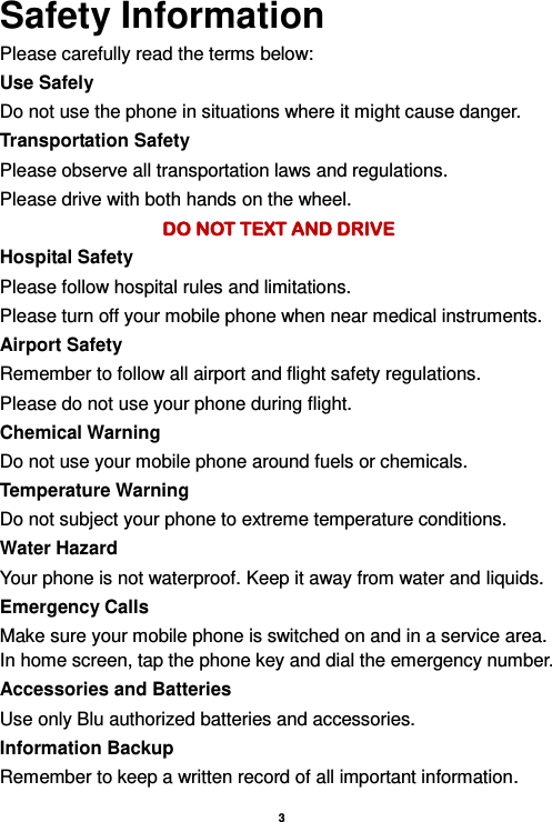    3  Safety Information Please carefully read the terms below: Use Safely Do not use the phone in situations where it might cause danger. Transportation Safety Please observe all transportation laws and regulations. Please drive with both hands on the wheel.   DO NOT TEXT AND DRIVE Hospital Safety Please follow hospital rules and limitations. Please turn off your mobile phone when near medical instruments. Airport Safety Remember to follow all airport and flight safety regulations.   Please do not use your phone during flight. Chemical Warning Do not use your mobile phone around fuels or chemicals. Temperature Warning Do not subject your phone to extreme temperature conditions. Water Hazard   Your phone is not waterproof. Keep it away from water and liquids. Emergency Calls Make sure your mobile phone is switched on and in a service area. In home screen, tap the phone key and dial the emergency number. Accessories and Batteries Use only Blu authorized batteries and accessories. Information Backup Remember to keep a written record of all important information. 