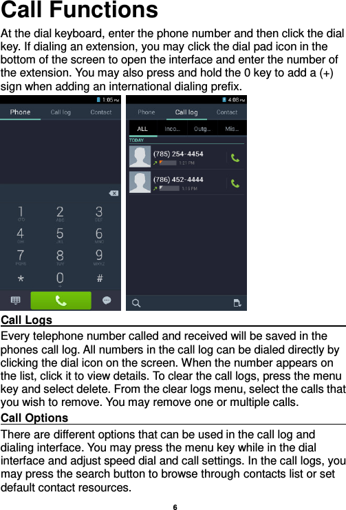   6  Call Functions                                                      At the dial keyboard, enter the phone number and then click the dial key. If dialing an extension, you may click the dial pad icon in the bottom of the screen to open the interface and enter the number of the extension. You may also press and hold the 0 key to add a (+) sign when adding an international dialing prefix.    Call Logs                                                                                                                                                                                             Every telephone number called and received will be saved in the phones call log. All numbers in the call log can be dialed directly by clicking the dial icon on the screen. When the number appears on the list, click it to view details. To clear the call logs, press the menu key and select delete. From the clear logs menu, select the calls that you wish to remove. You may remove one or multiple calls.     Call Options                                                                                                                                                                                             There are different options that can be used in the call log and dialing interface. You may press the menu key while in the dial interface and adjust speed dial and call settings. In the call logs, you may press the search button to browse through contacts list or set default contact resources.   