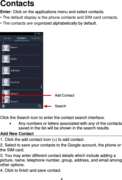    8  Contacts Enter: Click on the applications menu and select contacts. • The default display is the phone contacts and SIM card contacts. • The contacts are organized alphabetically by default.    Click the Search icon to enter the contact search interface.    Any numbers or letters associated with any of the contacts saved in the list will be shown in the search results. Add New Contact                                                                                                                                                                               1. Click the add contact icon (+) to add contact.   2. Select to save your contacts to the Google account, the phone or the SIM card. 3. You may enter different contact details which include adding a picture, name, telephone number, group, address, and email among other options. 4. Click to finish and save contact. Add Contact Search 