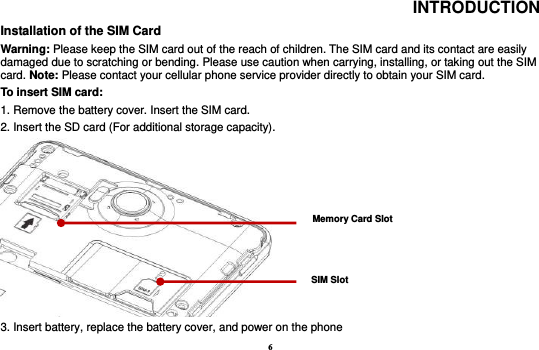 6 INTRODUCTION Installation of the SIM Card                                                                            Warning: Please keep the SIM card out of the reach of children. The SIM card and its contact are easily damaged due to scratching or bending. Please use caution when carrying, installing, or taking out the SIM card. Note: Please contact your cellular phone service provider directly to obtain your SIM card. To insert SIM card:   1. Remove the battery cover. Insert the SIM card.   2. Insert the SD card (For additional storage capacity).  3. Insert battery, replace the battery cover, and power on the phone SIM Slot Memory Card Slot 