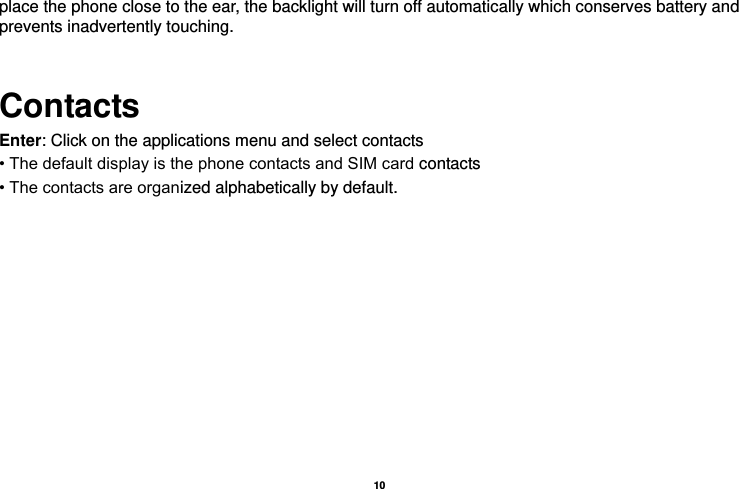   10  place the phone close to the ear, the backlight will turn off automatically which conserves battery and prevents inadvertently touching.  Contacts Enter: Click on the applications menu and select contacts • The default display is the phone contacts and SIM card contacts • The contacts are organized alphabetically by default.  