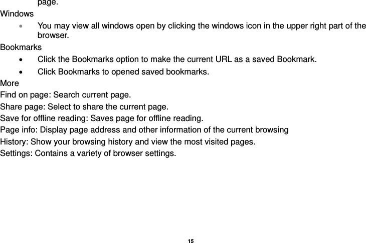   15  page. Windows  You may view all windows open by clicking the windows icon in the upper right part of the browser. Bookmarks   Click the Bookmarks option to make the current URL as a saved Bookmark.   Click Bookmarks to opened saved bookmarks. More Find on page: Search current page. Share page: Select to share the current page. Save for offline reading: Saves page for offline reading. Page info: Display page address and other information of the current browsing History: Show your browsing history and view the most visited pages. Settings: Contains a variety of browser settings.  