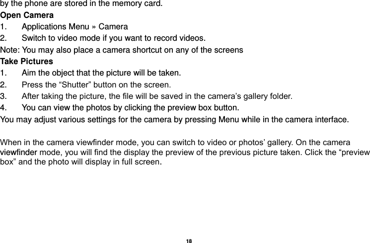   18  by the phone are stored in the memory card. Open Camera 1.  Applications Menu » Camera   2.  Switch to video mode if you want to record videos.   Note: You may also place a camera shortcut on any of the screens Take Pictures 1.  Aim the object that the picture will be taken. 2. Press the “Shutter” button on the screen. 3. After taking the picture, the file will be saved in the camera’s gallery folder. 4.  You can view the photos by clicking the preview box button. You may adjust various settings for the camera by pressing Menu while in the camera interface.  When in the camera viewfinder mode, you can switch to video or photos’ gallery. On the camera viewfinder mode, you will find the display the preview of the previous picture taken. Click the “preview box” and the photo will display in full screen. 