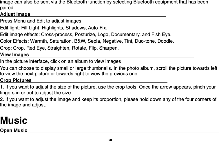   20  image can also be sent via the Bluetooth function by selecting Bluetooth equipment that has been paired. Adjust Image                                                                                                                 Press Menu and Edit to adjust images Edit light: Fill Light, Highlights, Shadows, Auto-Fix. Edit image effects: Cross-process, Posturize, Logo, Documentary, and Fish Eye. Color Effects: Warmth, Saturation, B&amp;W, Sepia, Negative, Tint, Duo-tone, Doodle. Crop: Crop, Red Eye, Straighten, Rotate, Flip, Sharpen. View Images                                                                                                                                         In the picture interface, click on an album to view images You can choose to display small or large thumbnails. In the photo album, scroll the picture towards left to view the next picture or towards right to view the previous one. Crop Pictures                                                                                                                 1. If you want to adjust the size of the picture, use the crop tools. Once the arrow appears, pinch your fingers in or out to adjust the size.   2. If you want to adjust the image and keep its proportion, please hold down any of the four corners of the image and adjust.   Music Open Music                                                                                       