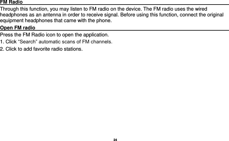   24   FM Radio                                                                                         Through this function, you may listen to FM radio on the device. The FM radio uses the wired headphones as an antenna in order to receive signal. Before using this function, connect the original equipment headphones that came with the phone. Open FM radio                                                                                    Press the FM Radio icon to open the application. 1. Click “Search” automatic scans of FM channels. 2. Click to add favorite radio stations. 