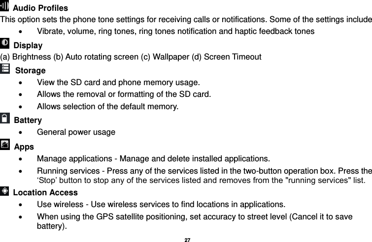   27    Audio Profiles This option sets the phone tone settings for receiving calls or notifications. Some of the settings include   Vibrate, volume, ring tones, ring tones notification and haptic feedback tones   Display   (a) Brightness (b) Auto rotating screen (c) Wallpaper (d) Screen Timeout  Storage   View the SD card and phone memory usage.     Allows the removal or formatting of the SD card.   Allows selection of the default memory.     Battery     General power usage   Apps   Manage applications - Manage and delete installed applications.   Running services - Press any of the services listed in the two-button operation box. Press the ‘Stop’ button to stop any of the services listed and removes from the &quot;running services&quot; list.   Location Access     Use wireless - Use wireless services to find locations in applications.   When using the GPS satellite positioning, set accuracy to street level (Cancel it to save battery). 