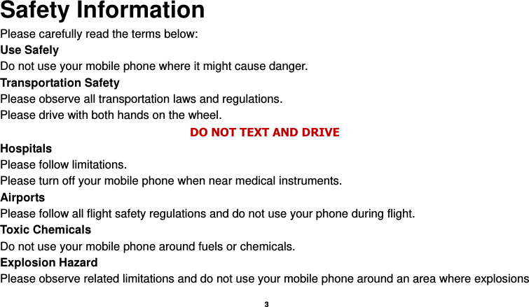    3   Safety Information Please carefully read the terms below: Use Safely Do not use your mobile phone where it might cause danger. Transportation Safety Please observe all transportation laws and regulations. Please drive with both hands on the wheel.   DO NOT TEXT AND DRIVE Hospitals Please follow limitations. Please turn off your mobile phone when near medical instruments. Airports Please follow all flight safety regulations and do not use your phone during flight. Toxic Chemicals Do not use your mobile phone around fuels or chemicals. Explosion Hazard Please observe related limitations and do not use your mobile phone around an area where explosions 