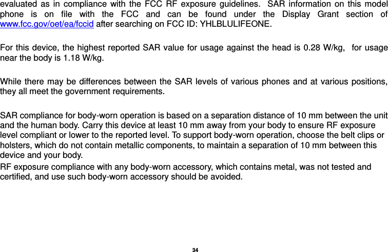   34  evaluated  as  in  compliance  with  the  FCC  RF  exposure  guidelines.   SAR  information  on  this  model phone  is  on  file  with  the  FCC  and  can  be  found  under  the  Display  Grant  section  of www.fcc.gov/oet/ea/fccid after searching on FCC ID: YHLBLULIFEONE.  For this device, the highest reported SAR value for usage against the head is 0.28 W/kg,   for usage near the body is 1.18 W/kg.  While there  may be differences between the SAR levels of various phones and at various  positions, they all meet the government requirements.  SAR compliance for body-worn operation is based on a separation distance of 10 mm between the unit and the human body. Carry this device at least 10 mm away from your body to ensure RF exposure level compliant or lower to the reported level. To support body-worn operation, choose the belt clips or holsters, which do not contain metallic components, to maintain a separation of 10 mm between this device and your body.   RF exposure compliance with any body-worn accessory, which contains metal, was not tested and certified, and use such body-worn accessory should be avoided.                                          