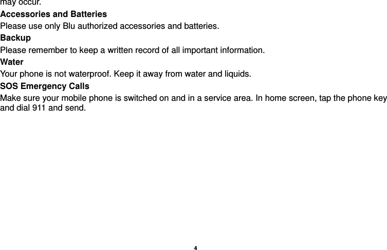    4  may occur. Accessories and Batteries Please use only Blu authorized accessories and batteries. Backup Please remember to keep a written record of all important information. Water   Your phone is not waterproof. Keep it away from water and liquids. SOS Emergency Calls Make sure your mobile phone is switched on and in a service area. In home screen, tap the phone key and dial 911 and send.   