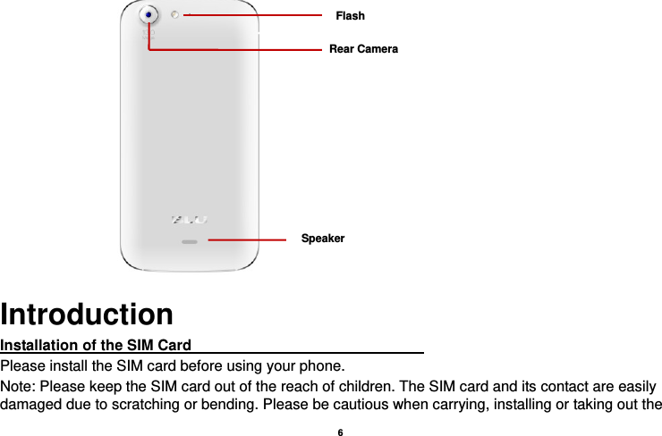    6                  Introduction Installation of the SIM Card                                                               Please install the SIM card before using your phone. Note: Please keep the SIM card out of the reach of children. The SIM card and its contact are easily damaged due to scratching or bending. Please be cautious when carrying, installing or taking out the Rear Camera Flash Speaker 