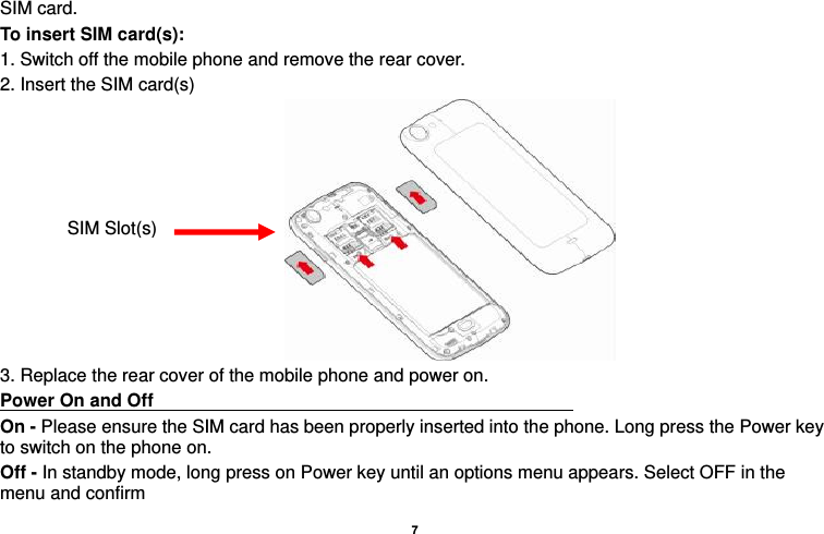    7  SIM card. To insert SIM card(s): 1. Switch off the mobile phone and remove the rear cover.   2. Insert the SIM card(s)  3. Replace the rear cover of the mobile phone and power on. Power On and Off                                                                                       On - Please ensure the SIM card has been properly inserted into the phone. Long press the Power key to switch on the phone on. Off - In standby mode, long press on Power key until an options menu appears. Select OFF in the menu and confirm SIM Slot(s) 