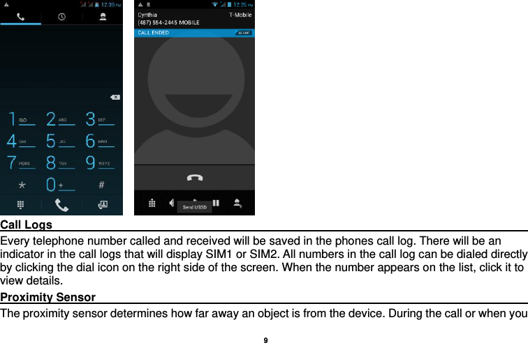    9      Call Logs                                                                                         Every telephone number called and received will be saved in the phones call log. There will be an indicator in the call logs that will display SIM1 or SIM2. All numbers in the call log can be dialed directly by clicking the dial icon on the right side of the screen. When the number appears on the list, click it to view details.   Proximity Sensor                                                                                                                                                                   The proximity sensor determines how far away an object is from the device. During the call or when you 