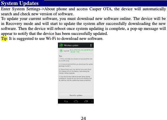 24 System Updates     Enter  System Settings-&gt;About  phone and  access  Casper OTA,  the device  will  automatically search and check new version of software.   To update your current software, you must download new software online. The device will be in Recovery mode and will start to update the system after successfully downloading the new software. Then the device will reboot once system updating is complete, a pop-up message will appear to notify that the device has been successfully updated.   Tip: It is suggested to use Wi-Fi to download new software.  