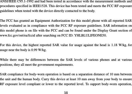 38 ANSI/IEEE C95.1-1992 and had been tested in accordance with the measurement methods and procedures specified in IEEE1528. This device has been tested and meets the FCC RF exposure guidelines when tested with the device directly contacted to the body.    The FCC has granted an Equipment Authorization for this model phone with all reported SAR levels evaluated as in compliance with the FCC RF exposure guidelines. SAR information on this model phone is on file with the FCC and can be found under the Display Grant section of www.fcc.gov/oet/ea/fccid after searching on FCC ID: YHLBLULIFEONE50.  For this device, the highest reported SAR value for usage against the head is 1.18 W/kg, for usage near the body is 0.99 W/kg.  While  there  may  be  differences  between  the  SAR  levels  of  various  phones  and  at  various positions, they all meet the government requirements.  SAR compliance for body-worn operation is based on a separation distance of 10 mm between the unit and the human body. Carry this device at least 10 mm away from your body to ensure RF exposure level compliant or lower to the reported level. To support body-worn operation, 
