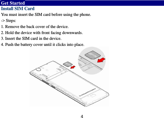 4 Get Started Install SIM Card You must insert the SIM card before using the phone.   -&gt; Steps:   1. Remove the back cover of the device. 2. Hold the device with front facing downwards. 3. Insert the SIM card in the device. 4. Push the battery cover until it clicks into place.           