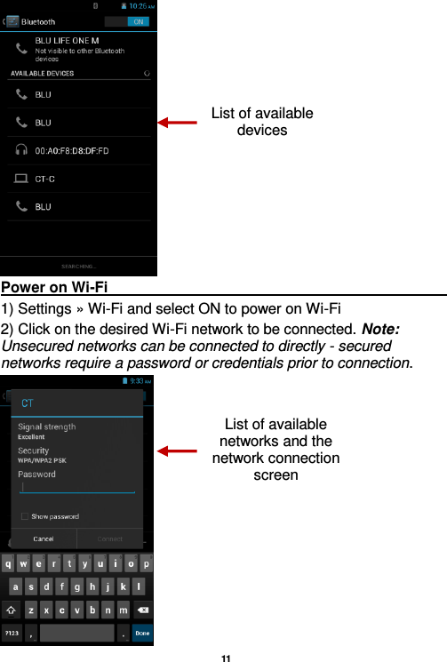   11   Power on Wi-Fi                                                                                                                                                                 1) Settings » Wi-Fi and select ON to power on Wi-Fi 2) Click on the desired Wi-Fi network to be connected. Note: Unsecured networks can be connected to directly - secured networks require a password or credentials prior to connection.  List of available devices List of available networks and the network connection screen 