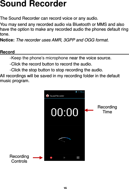   15  Sound Recorder  The Sound Recorder can record voice or any audio.   You may send any recorded audio via Bluetooth or MMS and also have the option to make any recorded audio the phones default ring tone. Notice: The recorder uses AMR, 3GPP and OGG format.  Record                                                                                                                                                                                                               - Keep the phone’s microphone near the voice source. - Click the record button to record the audio. - Click the stop button to stop recording the audio. All recordings will be saved in my recording folder in the default music program.      Recording Controls Recording Time 