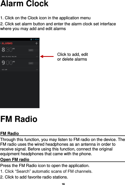  16  Alarm Clock  1. Click on the Clock icon in the application menu 2. Click set alarm button and enter the alarm clock set interface where you may add and edit alarms           FM Radio  FM Radio                                                                                                                                                                                               Through this function, you may listen to FM radio on the device. The FM radio uses the wired headphones as an antenna in order to receive signal. Before using this function, connect the original equipment headphones that came with the phone. Open FM radio                                                                                                                                                                                                                                                                                                                     Press the FM Radio icon to open the application. 1. Click “Search” automatic scans of FM channels. 2. Click to add favorite radio stations. Click to add, edit or delete alarms 