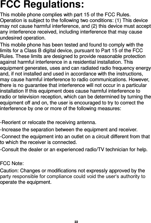   22  FCC Regulations: This mobile phone complies with part 15 of the FCC Rules. Operation is subject to the following two conditions: (1) This device may not cause harmful interference, and (2) this device must accept any interference received, including interference that may cause undesired operation. This mobile phone has been tested and found to comply with the limits for a Class B digital device, pursuant to Part 15 of the FCC Rules. These limits are designed to provide reasonable protection against harmful interference in a residential installation. This equipment generates, uses and can radiated radio frequency energy and, if not installed and used in accordance with the instructions, may cause harmful interference to radio communications. However, there is no guarantee that interference will not occur in a particular installation If this equipment does cause harmful interference to radio or television reception, which can be determined by turning the equipment off and on, the user is encouraged to try to correct the interference by one or more of the following measures:  -Reorient or relocate the receiving antenna. -Increase the separation between the equipment and receiver. -Connect the equipment into an outlet on a circuit different from that to which the receiver is connected. -Consult the dealer or an experienced radio/TV technician for help.  FCC Note: Caution: Changes or modifications not expressly approved by the party responsible for compliance could void the user‘s authority to operate the equipment.  