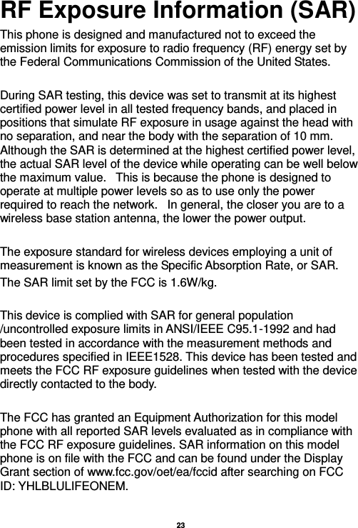   23  RF Exposure Information (SAR) This phone is designed and manufactured not to exceed the emission limits for exposure to radio frequency (RF) energy set by the Federal Communications Commission of the United States.    During SAR testing, this device was set to transmit at its highest certified power level in all tested frequency bands, and placed in positions that simulate RF exposure in usage against the head with no separation, and near the body with the separation of 10 mm. Although the SAR is determined at the highest certified power level, the actual SAR level of the device while operating can be well below the maximum value.   This is because the phone is designed to operate at multiple power levels so as to use only the power required to reach the network.   In general, the closer you are to a wireless base station antenna, the lower the power output.  The exposure standard for wireless devices employing a unit of measurement is known as the Specific Absorption Rate, or SAR.  The SAR limit set by the FCC is 1.6W/kg.   This device is complied with SAR for general population /uncontrolled exposure limits in ANSI/IEEE C95.1-1992 and had been tested in accordance with the measurement methods and procedures specified in IEEE1528. This device has been tested and meets the FCC RF exposure guidelines when tested with the device directly contacted to the body.    The FCC has granted an Equipment Authorization for this model phone with all reported SAR levels evaluated as in compliance with the FCC RF exposure guidelines. SAR information on this model phone is on file with the FCC and can be found under the Display Grant section of www.fcc.gov/oet/ea/fccid after searching on FCC ID: YHLBLULIFEONEM.  