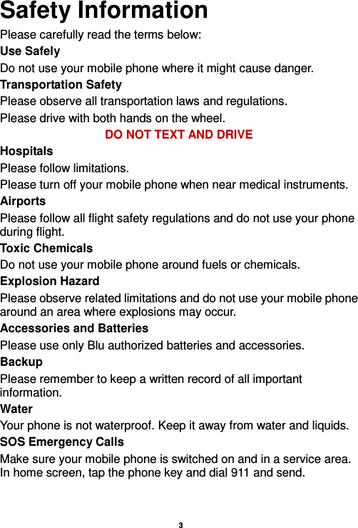    3  Safety Information Please carefully read the terms below: Use Safely Do not use your mobile phone where it might cause danger. Transportation Safety Please observe all transportation laws and regulations. Please drive with both hands on the wheel.   DO NOT TEXT AND DRIVE Hospitals Please follow limitations. Please turn off your mobile phone when near medical instruments. Airports Please follow all flight safety regulations and do not use your phone during flight. Toxic Chemicals Do not use your mobile phone around fuels or chemicals. Explosion Hazard Please observe related limitations and do not use your mobile phone around an area where explosions may occur. Accessories and Batteries Please use only Blu authorized batteries and accessories. Backup Please remember to keep a written record of all important information. Water   Your phone is not waterproof. Keep it away from water and liquids. SOS Emergency Calls Make sure your mobile phone is switched on and in a service area. In home screen, tap the phone key and dial 911 and send.   