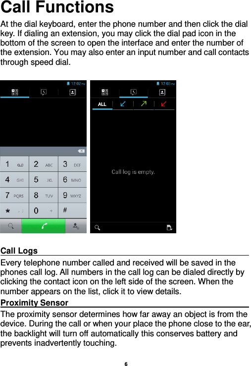    6  Call Functions                                                      At the dial keyboard, enter the phone number and then click the dial key. If dialing an extension, you may click the dial pad icon in the bottom of the screen to open the interface and enter the number of the extension. You may also enter an input number and call contacts through speed dial.      Call Logs                                                                                                                                                                                             Every telephone number called and received will be saved in the phones call log. All numbers in the call log can be dialed directly by clicking the contact icon on the left side of the screen. When the number appears on the list, click it to view details.   Proximity Sensor                                                                                                                                                                                             The proximity sensor determines how far away an object is from the device. During the call or when your place the phone close to the ear, the backlight will turn off automatically this conserves battery and prevents inadvertently touching. 